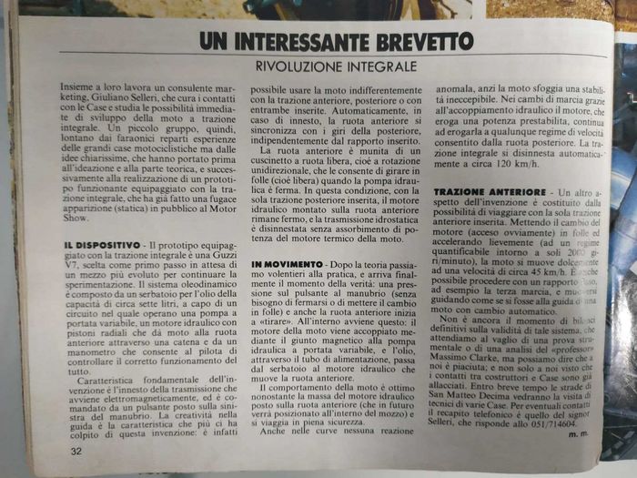 Page translated by Loris Secolin.
THE DEVICE: (IL DISPOSITIVO)
The prototype equipped with the 2wd is a Guzzi V7, choosen as a first step, waiting for a more modern bike to continue the experimentation. The oleodynamic system is made up by a 7 liters oil tank, a variable flow oil pump, a radial pistons hydraulic motor which operates on the front wheel by means of a chain and a flow meter that allows the rider to keep the system under control.
The characteristic feature of the system is the electromagnetic connection of the transmission, driven by a switch located on the left handlebar. It is possible to ride the bike using rear traction, front traction or both together. When connected, front wheel syncronizes its speed with the rear wheel, no matter the engaged gear. Front wheel is equipped with an unidirectional bearing that allows the wheel to spin when the hydraulic motor is not engaged. In this condition, with the rear traction working alone, hydraulic motor is in standstill condition and the hydrostatic transmission is disengaged without power absorption from the engine.
RUNNING: (IN MOVIMENTO)
Just switch on the system and the front wheel will start to give traction (no need to be in stop conditions or pulling the clutch). This happens inside: variable flow oil pump couples with bike engine through the magnetic joint and the oil flows from the tank to the hydraulic motor that moves the front wheel. Bike behaviour is pretty good, expecially considering the weight on the front wheel (in the future the system will be located inside the bike). During gear changes, thanks to hydraulic coupling the motor, which delivers a fixed amount of power, continues to deliver it at every rpm of the rear wheel. System automatically disengages above 120KPH.
FRONT TRACTION: (TRAZIONE ANTERIORE)
Another feature of the system is that it's possible to choose only front wheel traction. In neutral, accelerating the engine at about 2000 RPM, bike runs at 45KPH. It is also possible to choose let's say third gear and ride the bike as if it had an automatic gearbox.